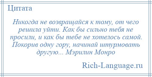 
    Никогда не возвращайся к тому, от чего решила уйти. Как бы сильно тебя не просили, и как бы тебе не хотелось самой. Покорив одну гору, начинай штурмовать другую... Мэрилин Монро