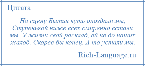 
    На сцену Бытия чуть опоздали мы, Ступенькой ниже всех смиренно встали мы. У жизни свой расклад, ей не до наших жалоб. Скорее бы конец. А то устали мы.