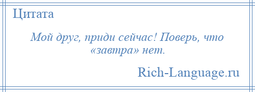 
    Мой друг, приди сейчас! Поверь, что «завтра» нет.