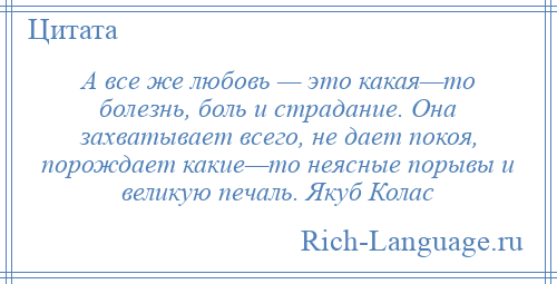 
    А все же любовь — это какая—то болезнь, боль и страдание. Она захватывает всего, не дает покоя, порождает какие—то неясные порывы и великую печаль. Якуб Колас