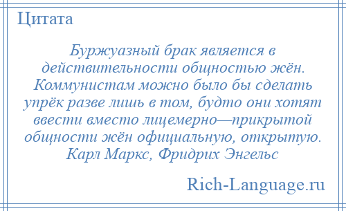 
    Буржуазный брак является в действительности общностью жён. Коммунистам можно было бы сделать упрёк разве лишь в том, будто они хотят ввести вместо лицемерно—прикрытой общности жён официальную, открытую. Карл Маркс, Фридрих Энгельс