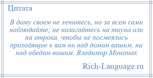 
    В дому своем не ленитесь, но за всем сами наблюдайте; не полагайтесь на тиуна или на отрока, чтобы не посмеялись приходящие к вам ни над домом вашим, ни над обедом вашим. Владимир Мономах