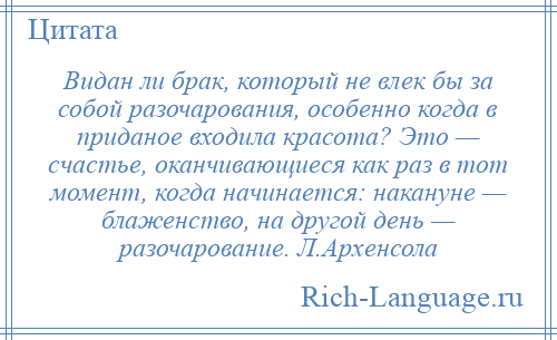 
    Видан ли брак, который не влек бы за собой разочарования, особенно когда в приданое входила красота? Это — счастье, оканчивающиеся как раз в тот момент, когда начинается: накануне — блаженство, на другой день — разочарование. Л.Архенсола