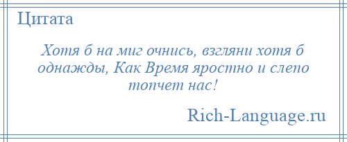 
    Хотя б на миг очнись, взгляни хотя б однажды, Как Время яростно и слепо топчет нас!