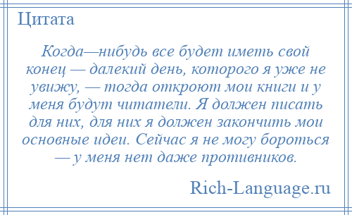 
    Когда—нибудь все будет иметь свой конец — далекий день, которого я уже не увижу, — тогда откроют мои книги и у меня будут читатели. Я должен писать для них, для них я должен закончить мои основные идеи. Сейчас я не могу бороться — у меня нет даже противников.
