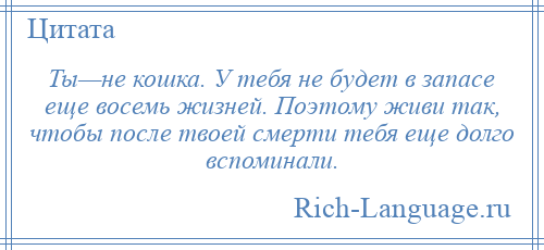 
    Ты—не кошка. У тебя не будет в запасе еще восемь жизней. Поэтому живи так, чтобы после твоей смерти тебя еще долго вспоминали.