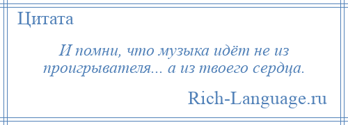 
    И помни, что музыка идёт не из проигрывателя... а из твоего сердца.