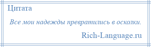 
    Все мои надежды превратились в осколки.