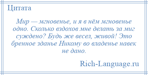 
    Мир — мгновенье, и я в нём мгновенье одно. Сколько вздохов мне делать за миг суждено? Будь же весел, живой! Это бренное зданье Никому во владенье навек не дано.