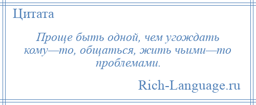 
    Проще быть одной, чем угождать кому—то, общаться, жить чьими—то проблемами.