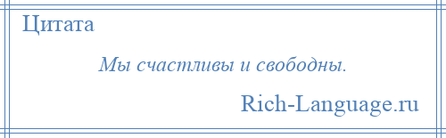 
    Мы счастливы и свободны.