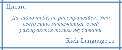 
    Да ладно тебе, не расстраивайся. Это всего лишь математика, в ней разбираются только неудачники.