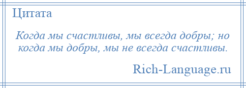 
    Когда мы счастливы, мы всегда добры; но когда мы добры, мы не всегда счастливы.