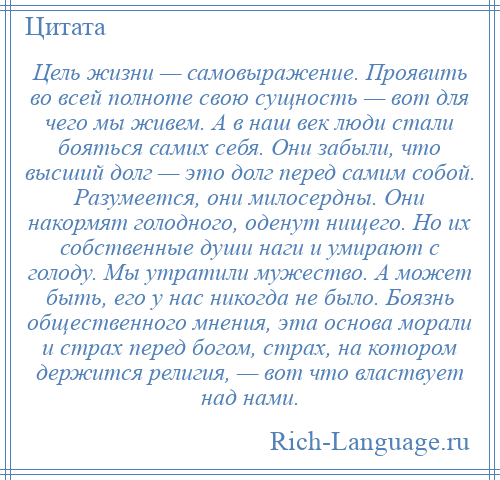 
    Цель жизни — самовыражение. Проявить во всей полноте свою сущность — вот для чего мы живем. А в наш век люди стали бояться самих себя. Они забыли, что высший долг — это долг перед самим собой. Разумеется, они милосердны. Они накормят голодного, оденут нищего. Но их собственные души наги и умирают с голоду. Мы утратили мужество. А может быть, его у нас никогда не было. Боязнь общественного мнения, эта основа морали и страх перед богом, страх, на котором держится религия, — вот что властвует над нами.