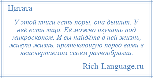 
    У этой книги есть поры, она дышит. У неё есть лицо. Её можно изучать под микроскопом. И вы найдёте в ней жизнь, живую жизнь, протекающую перед вами в неисчерпаемом своём разнообразии.