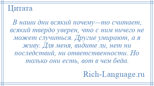 
    В наши дни всякий почему—то считает, всякий твердо уверен, что с ним ничего не может случиться. Другие умирают, а я живу. Для меня, видите ли, нет ни последствий, ни ответственности. Но только они есть, вот в чем беда.