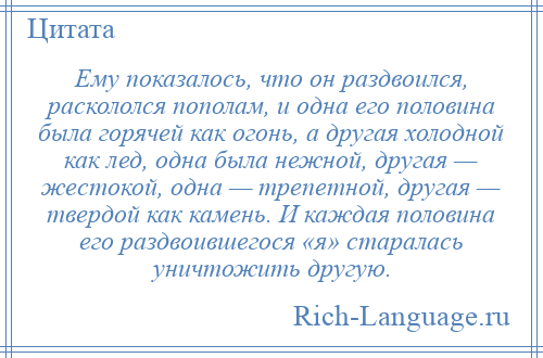 
    Ему показалось, что он раздвоился, раскололся пополам, и одна его половина была горячей как огонь, а другая холодной как лед, одна была нежной, другая — жестокой, одна — трепетной, другая — твердой как камень. И каждая половина его раздвоившегося «я» старалась уничтожить другую.