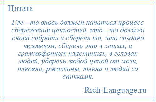 
    Где—то вновь должен начаться процесс сбережения ценностей, кто—то должен снова собрать и сберечь то, что создано человеком, сберечь это в книгах, в граммофонных пластинках, в головах людей, уберечь любой ценой от моли, плесени, ржавчины, тлена и людей со спичками.