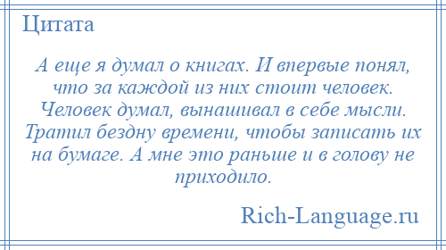 
    А еще я думал о книгах. И впервые понял, что за каждой из них стоит человек. Человек думал, вынашивал в себе мысли. Тратил бездну времени, чтобы записать их на бумаге. А мне это раньше и в голову не приходило.