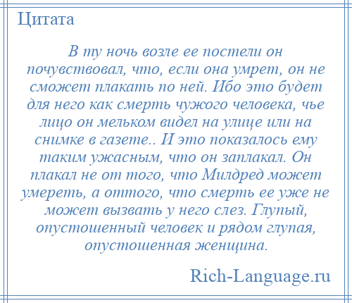 
    В ту ночь возле ее постели он почувствовал, что, если она умрет, он не сможет плакать по ней. Ибо это будет для него как смерть чужого человека, чье лицо он мельком видел на улице или на снимке в газете.. И это показалось ему таким ужасным, что он заплакал. Он плакал не от того, что Милдред может умереть, а оттого, что смерть ее уже не может вызвать у него слез. Глупый, опустошенный человек и рядом глупая, опустошенная женщина.