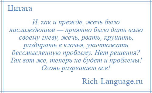 
    И, как и прежде, жечь было наслаждением — приятно было дать волю своему гневу, жечь, рвать, крушить, раздирать в клочья, уничтожать бессмысленную проблему. Нет решения? Так вот же, теперь не будет и проблемы! Огонь разрешает все!