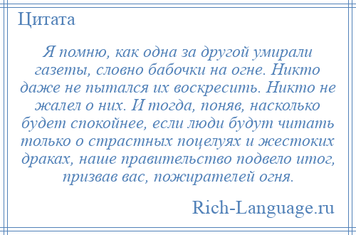 
    Я помню, как одна за другой умирали газеты, словно бабочки на огне. Никто даже не пытался их воскресить. Никто не жалел о них. И тогда, поняв, насколько будет спокойнее, если люди будут читать только о страстных поцелуях и жестоких драках, наше правительство подвело итог, призвав вас, пожирателей огня.