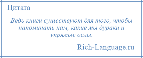 
    Ведь книги существуют для того, чтобы напоминать нам, какие мы дураки и упрямые ослы.