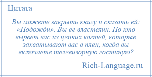 
    Вы можете закрыть книгу и сказать ей: «Подожди». Вы ее властелин. Но кто вырвет вас из цепких когтей, которые захватывают вас в плен, когда вы включаете телевизорную гостиную?