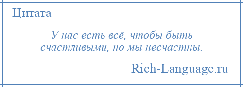 
    У нас есть всё, чтобы быть счастливыми, но мы несчастны.