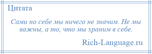 
    Сами по себе мы ничего не значим. Не мы важны, а то, что мы храним в себе.