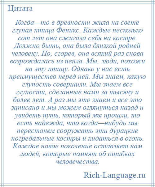 
    Когда—то в древности жила на свете глупая птица Феникс. Каждые несколько сот лет она сжигала себя на костре. Должно быть, она была близкой родней человеку. Но, сгорев, она всякий раз снова возрождалась из пепла. Мы, люди, похожи на эту птицу. Однако у нас есть преимущество перед ней. Мы знаем, какую глупость совершили. Мы знаем все глупости, сделанные нами за тысячу и более лет. А раз мы это знаем и все это записано и мы можем оглянуться назад и увидеть путь, который мы прошли, то есть надежда, что когда—нибудь мы перестанем сооружать эти дурацкие погребальные костры и кидаться в огонь. Каждое новое поколение оставляет нам людей, которые помнят об ошибках человечества.