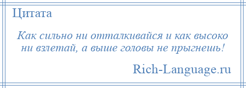 
    Как сильно ни отталкивайся и как высоко ни взлетай, а выше головы не прыгнешь!