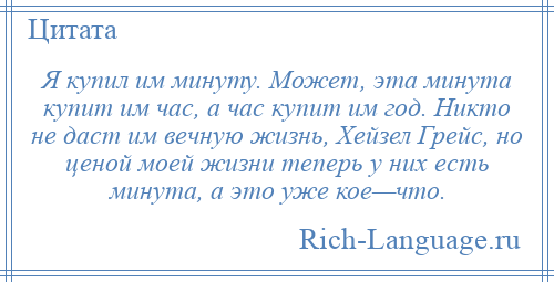 
    Я купил им минуту. Может, эта минута купит им час, а час купит им год. Никто не даст им вечную жизнь, Хейзел Грейс, но ценой моей жизни теперь у них есть минута, а это уже кое—что.