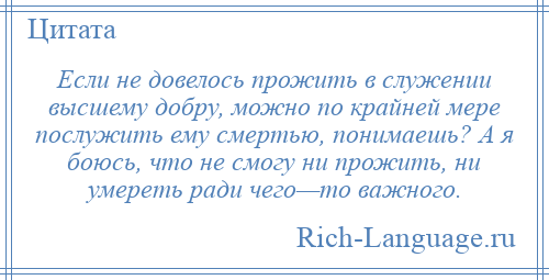
    Если не довелось прожить в служении высшему добру, можно по крайней мере послужить ему смертью, понимаешь? А я боюсь, что не смогу ни прожить, ни умереть ради чего—то важного.
