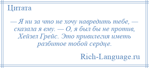 
    — Я ни за что не хочу навредить тебе, — сказала я ему. — О, я был бы не против, Хейзел Грейс. Это привилегия иметь разбитое тобой сердце.