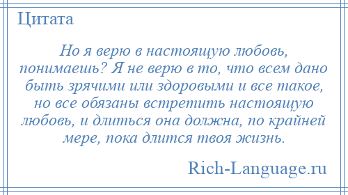 
    Но я верю в настоящую любовь, понимаешь? Я не верю в то, что всем дано быть зрячими или здоровыми и все такое, но все обязаны встретить настоящую любовь, и длиться она должна, по крайней мере, пока длится твоя жизнь.