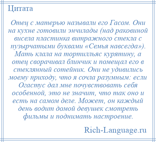 
    Отец с матерью называли его Гасом. Они на кухне готовили энчилады (над раковиной висела пластинка витражного стекла с пузырчатыми буквами «Семья навсегда»). Мать клала на тортилльяс курятину, а отец сворачивал блинчик и помещал его в стеклянный сотейник. Они не удивились моему приходу, что я сочла разумным: если Огастус дал мне почувствовать себя особенной, это не значит, что так оно и есть на самом деле. Может, он каждый день водит домой девушек смотреть фильмы и поднимать настроение.