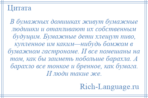 
    В бумажных домишках живут бумажные людишки и отапливают их собственным будущим. Бумажные дети хлещут пиво, купленное им каким—нибудь бомжом в бумажном гастрономе. И все помешаны на том, как бы заиметь побольше барахла. А барахло все тонкое и бренное, как бумага. И люди такие же.