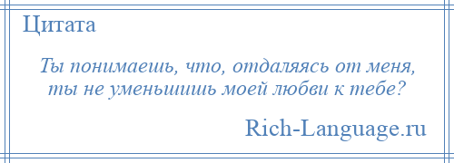 
    Ты понимаешь, что, отдаляясь от меня, ты не уменьшишь моей любви к тебе?