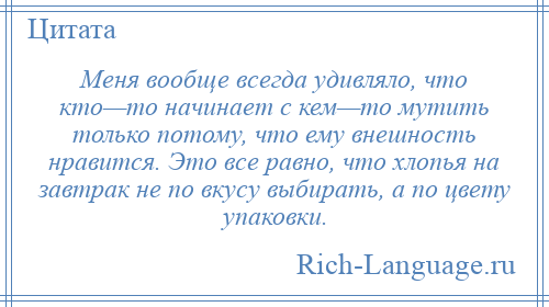 
    Меня вообще всегда удивляло, что кто—то начинает с кем—то мутить только потому, что ему внешность нравится. Это все равно, что хлопья на завтрак не по вкусу выбирать, а по цвету упаковки.