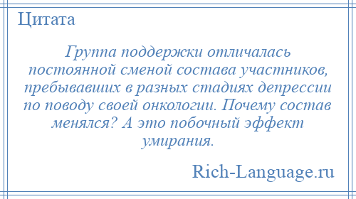 
    Группа поддержки отличалась постоянной сменой состава участников, пребывавших в разных стадиях депрессии по поводу своей онкологии. Почему состав менялся? А это побочный эффект умирания.