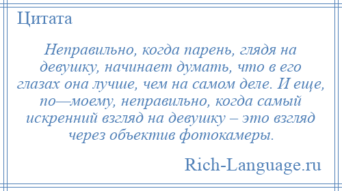 
    Неправильно, когда парень, глядя на девушку, начинает думать, что в его глазах она лучше, чем на самом деле. И еще, по—моему, неправильно, когда самый искренний взгляд на девушку – это взгляд через объектив фотокамеры.