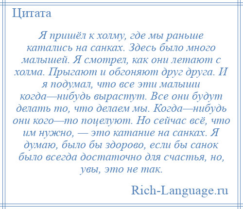 
    Я пришёл к холму, где мы раньше катались на санках. Здесь было много малышей. Я смотрел, как они летают с холма. Прыгают и обгоняют друг друга. И я подумал, что все эти малыши когда—нибудь вырастут. Все они будут делать то, что делаем мы. Когда—нибудь они кого—то поцелуют. Но сейчас всё, что им нужно, — это катание на санках. Я думаю, было бы здорово, если бы санок было всегда достаточно для счастья, но, увы, это не так.