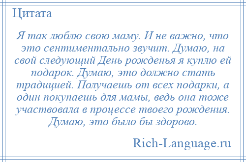 
    Я так люблю свою маму. И не важно, что это сентиментально звучит. Думаю, на свой следующий День рожденья я куплю ей подарок. Думаю, это должно стать традицией. Получаешь от всех подарки, а один покупаешь для мамы, ведь она тоже участвовала в процессе твоего рождения. Думаю, это было бы здорово.