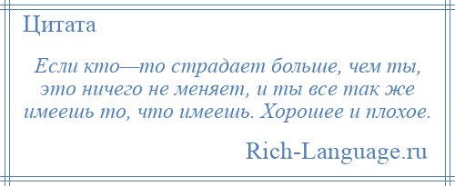 
    Если кто—то страдает больше, чем ты, это ничего не меняет, и ты все так же имеешь то, что имеешь. Хорошее и плохое.