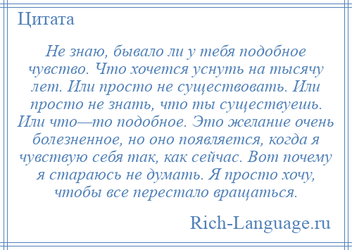 
    Не знаю, бывало ли у тебя подобное чувство. Что хочется уснуть на тысячу лет. Или просто не существовать. Или просто не знать, что ты существуешь. Или что—то подобное. Это желание очень болезненное, но оно появляется, когда я чувствую себя так, как сейчас. Вот почему я стараюсь не думать. Я просто хочу, чтобы все перестало вращаться.