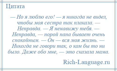 
    — Но я люблю его! — я никогда не видел, чтобы моя сестра так плакала. — Неправда. — Я ненавижу тебя. — Неправда, — порой папа бывает очень спокойным. — Он — вся моя жизнь. — Никогда не говори так, о ком бы то ни было. Даже обо мне, — это сказала мама.