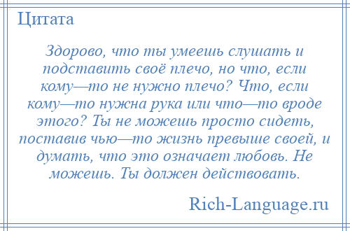 
    Здорово, что ты умеешь слушать и подставить своё плечо, но что, если кому—то не нужно плечо? Что, если кому—то нужна рука или что—то вроде этого? Ты не можешь просто сидеть, поставив чью—то жизнь превыше своей, и думать, что это означает любовь. Не можешь. Ты должен действовать.