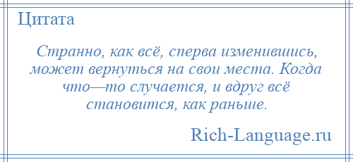 
    Странно, как всё, сперва изменившись, может вернуться на свои места. Когда что—то случается, и вдруг всё становится, как раньше.