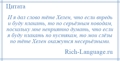 
    И я дал слово тёте Хелен, что если впредь и буду плакать, то по серьёзным поводам, поскольку мне неприятно думать, что если я буду плакать по пустякам, то мои слёзы по тёте Хелен окажутся несерьёзными.